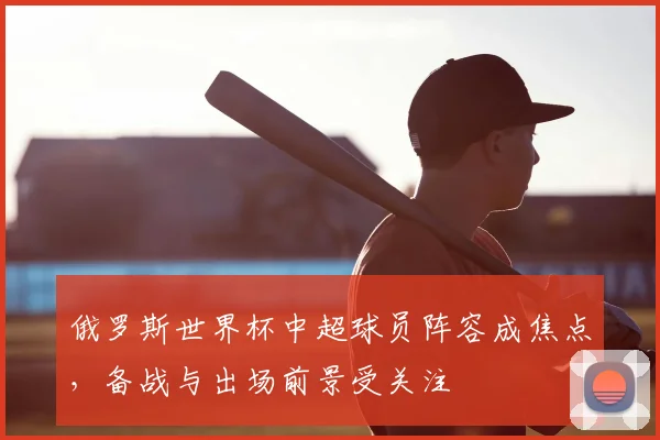 俄罗斯世界杯中超球员阵容成焦点，备战与出场前景受关注