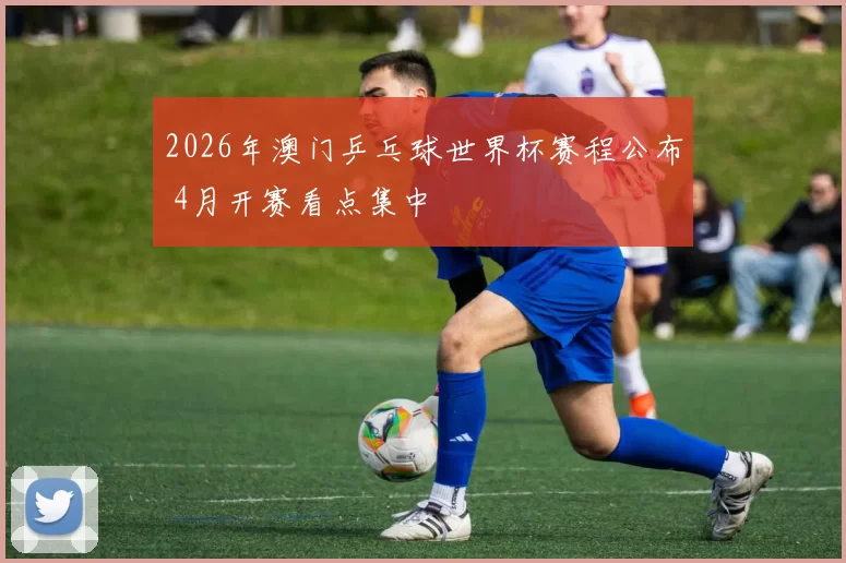 2026年澳门乒乓球世界杯赛程公布 4月开赛看点集中