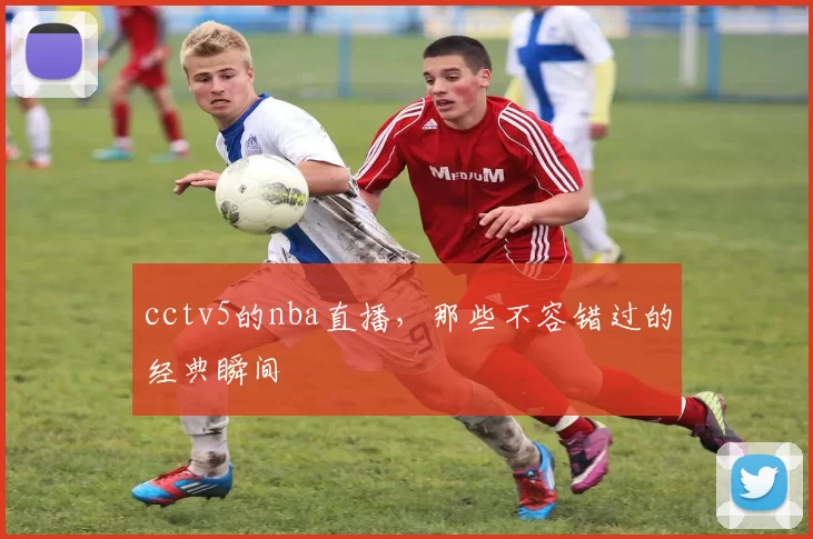 cctv5的nba直播，那些不容错过的经典瞬间