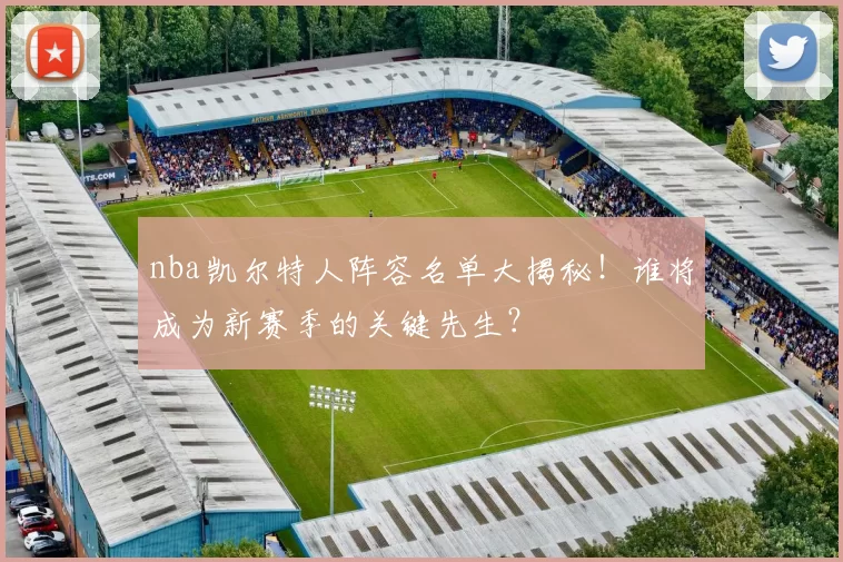 nba凯尔特人阵容名单大揭秘！谁将成为新赛季的关键先生？